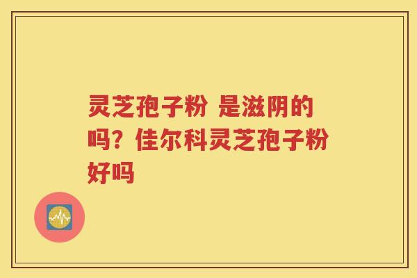 灵芝孢子粉 是滋阴的吗？佳尔科灵芝孢子粉好吗