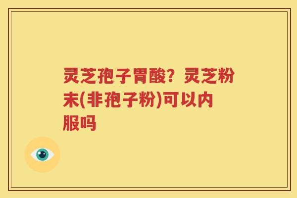 灵芝孢子胃酸？灵芝粉末(非孢子粉)可以内服吗