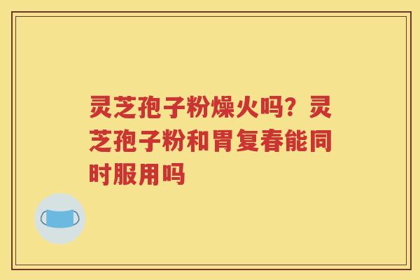 灵芝孢子粉燥火吗？灵芝孢子粉和胃复春能同时服用吗