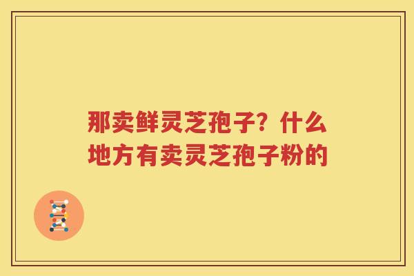 那卖鲜灵芝孢子？什么地方有卖灵芝孢子粉的