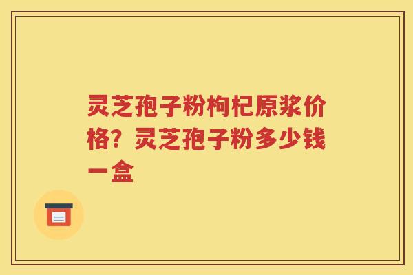 灵芝孢子粉枸杞原浆价格？灵芝孢子粉多少钱一盒