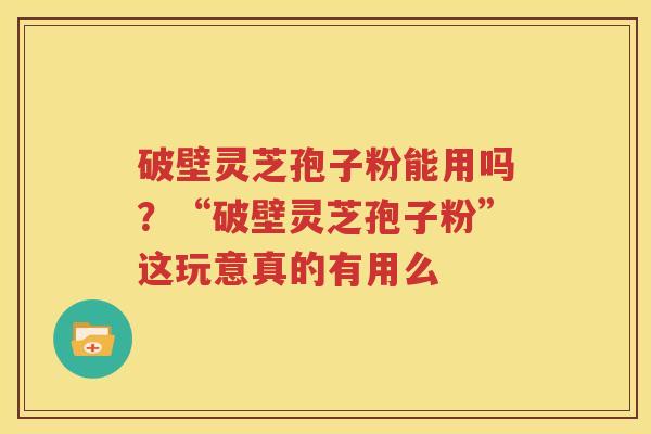 破壁灵芝孢子粉能用吗？“破壁灵芝孢子粉”这玩意真的有用么