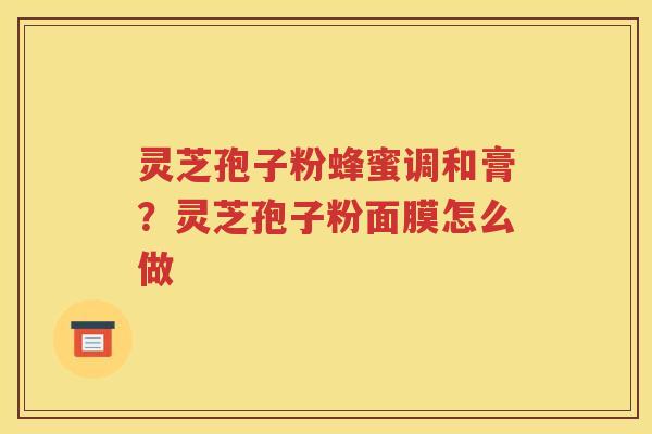 灵芝孢子粉蜂蜜调和膏？灵芝孢子粉面膜怎么做