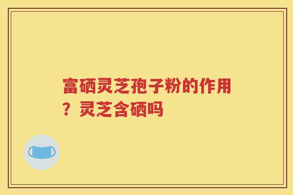富硒灵芝孢子粉的作用？灵芝含硒吗
