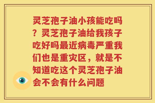 灵芝孢子油小孩能吃吗？灵芝孢子油给我孩子吃好吗最近病毒严重我们也是重灾区，就是不知道吃这个灵芝孢子油会不会有什么问题