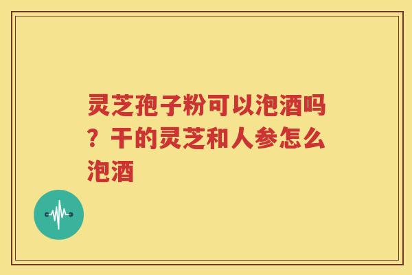 灵芝孢子粉可以泡酒吗？干的灵芝和人参怎么泡酒