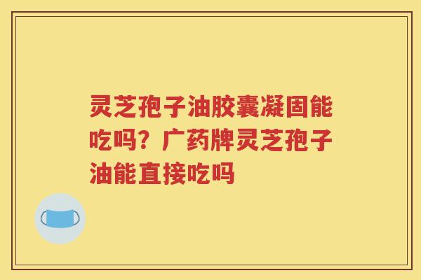 灵芝孢子油胶囊凝固能吃吗？广药牌灵芝孢子油能直接吃吗
