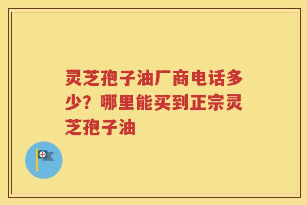 灵芝孢子油厂商电话多少？哪里能买到正宗灵芝孢子油