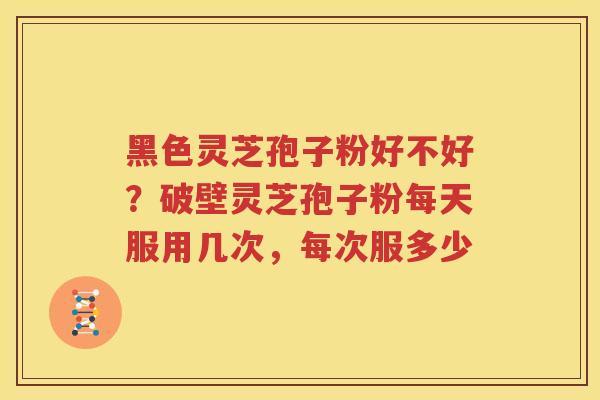 黑色灵芝孢子粉好不好？破壁灵芝孢子粉每天服用几次，每次服多少