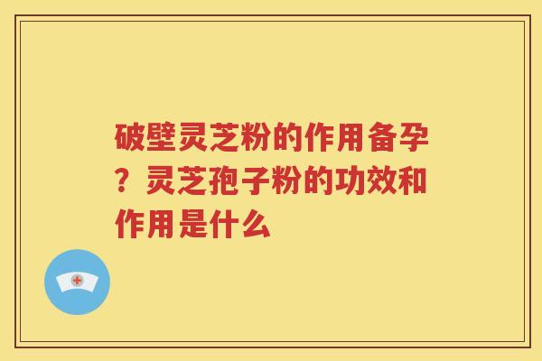 破壁灵芝粉的作用备孕？灵芝孢子粉的功效和作用是什么