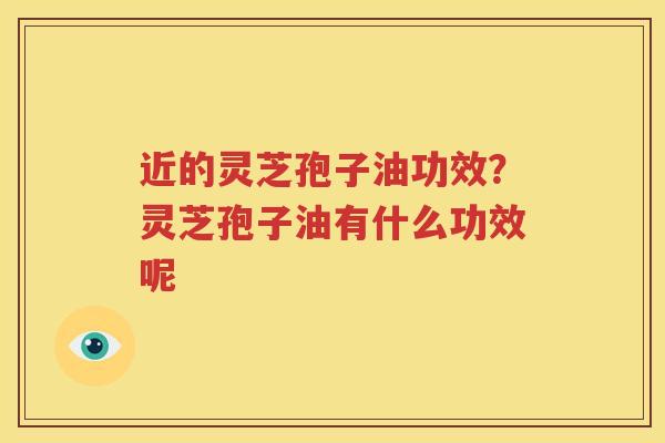 近的灵芝孢子油功效？灵芝孢子油有什么功效呢