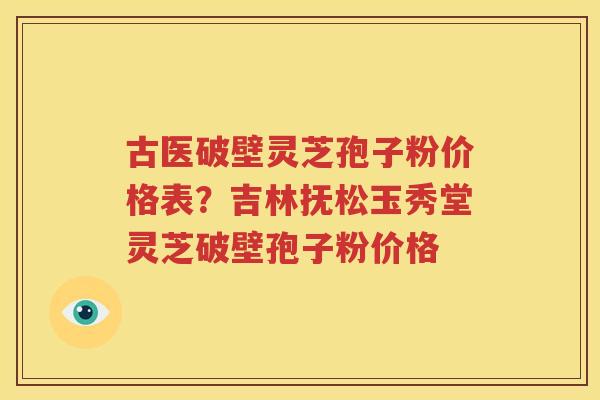 古医破壁灵芝孢子粉价格表？吉林抚松玉秀堂灵芝破壁孢子粉价格