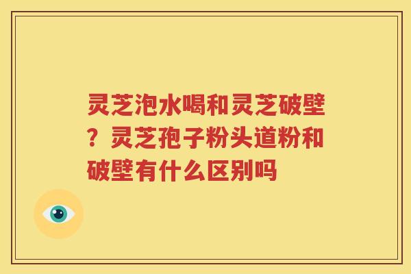 灵芝泡水喝和灵芝破壁？灵芝孢子粉头道粉和破壁有什么区别吗