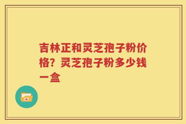 吉林正和灵芝孢子粉价格？灵芝孢子粉多少钱一盒