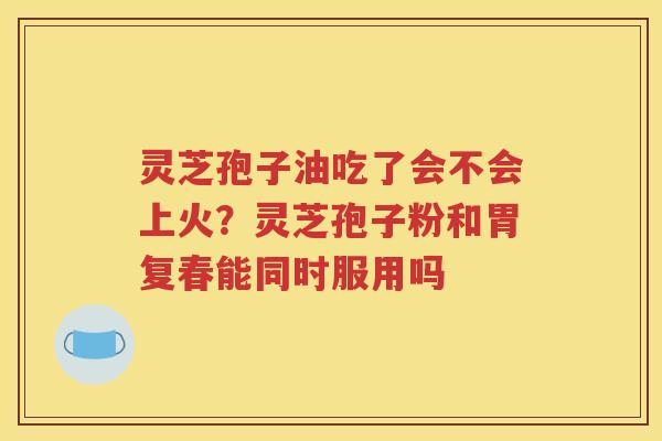 灵芝孢子油吃了会不会上火？灵芝孢子粉和胃复春能同时服用吗