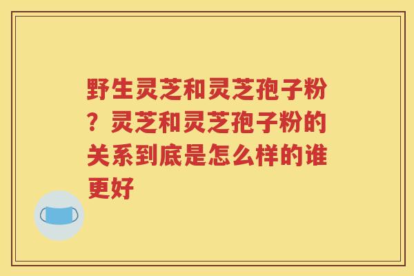 野生灵芝和灵芝孢子粉？灵芝和灵芝孢子粉的关系到底是怎么样的谁更好