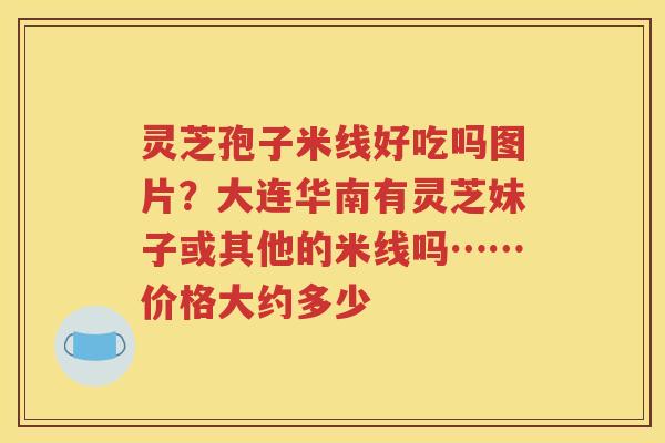 灵芝孢子米线好吃吗图片？大连华南有灵芝妹子或其他的米线吗……价格大约多少