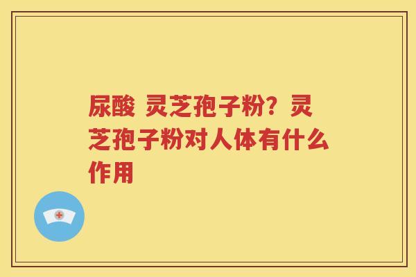 尿酸 灵芝孢子粉？灵芝孢子粉对人体有什么作用