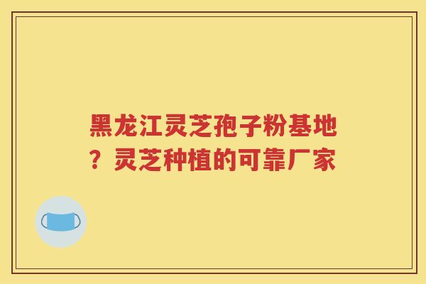 黑龙江灵芝孢子粉基地？灵芝种植的可靠厂家