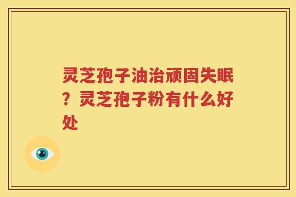 灵芝孢子油治顽固失眠？灵芝孢子粉有什么好处