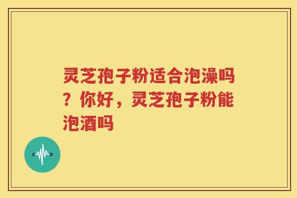 灵芝孢子粉适合泡澡吗？你好，灵芝孢子粉能泡酒吗