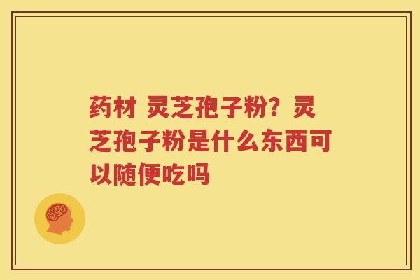 药材 灵芝孢子粉？灵芝孢子粉是什么东西可以随便吃吗