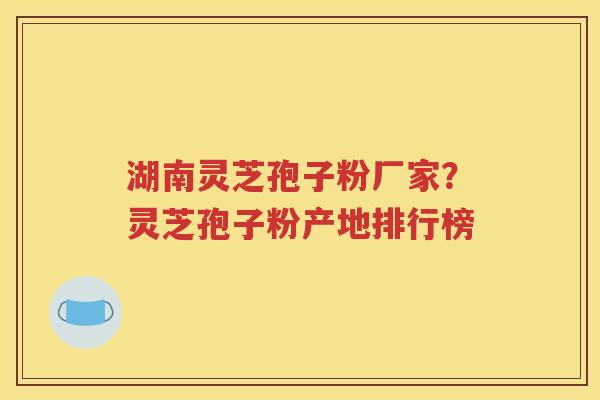 湖南灵芝孢子粉厂家？灵芝孢子粉产地排行榜