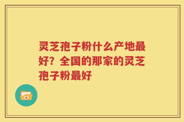 灵芝孢子粉什么产地最好？全国的那家的灵芝孢子粉最好