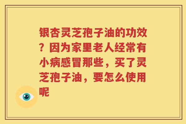 银杏灵芝孢子油的功效？因为家里老人经常有小病感冒那些，买了灵芝孢子油，要怎么使用呢