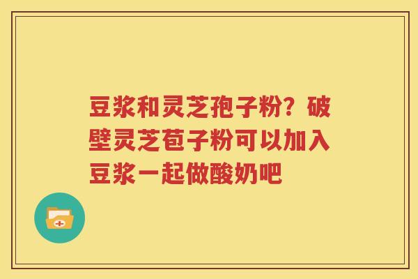 豆浆和灵芝孢子粉？破壁灵芝苞子粉可以加入豆浆一起做酸奶吧