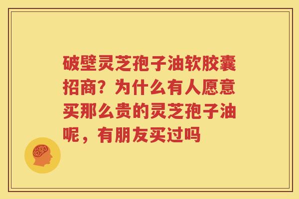 破壁灵芝孢子油软胶囊招商？为什么有人愿意买那么贵的灵芝孢子油呢，有朋友买过吗