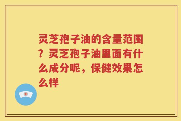 灵芝孢子油的含量范围？灵芝孢子油里面有什么成分呢，保健效果怎么样