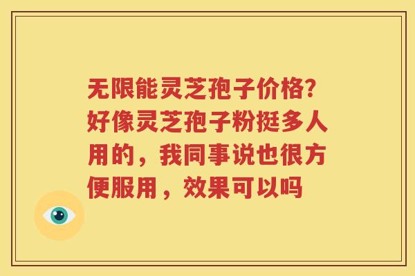 无限能灵芝孢子价格？好像灵芝孢子粉挺多人用的，我同事说也很方便服用，效果可以吗