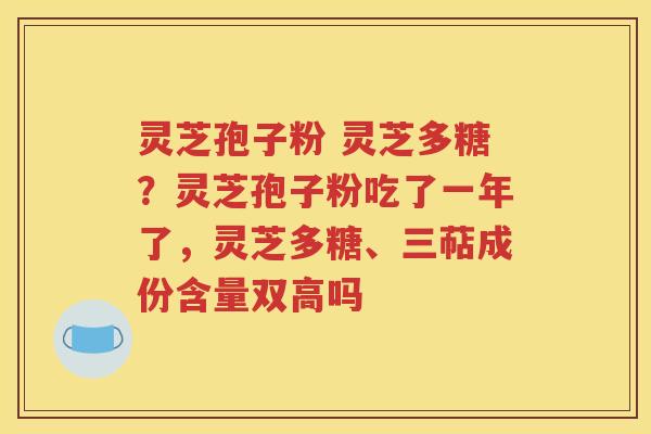灵芝孢子粉 灵芝多糖？灵芝孢子粉吃了一年了，灵芝多糖、三萜成份含量双高吗