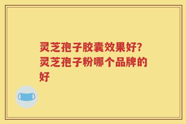 灵芝孢子胶囊效果好？灵芝孢子粉哪个品牌的好