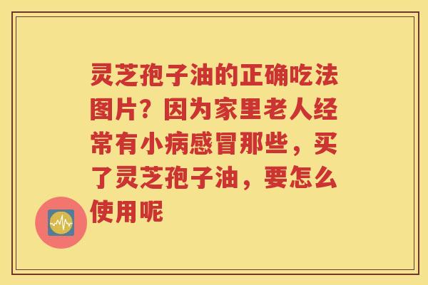 灵芝孢子油的正确吃法图片？因为家里老人经常有小病感冒那些，买了灵芝孢子油，要怎么使用呢