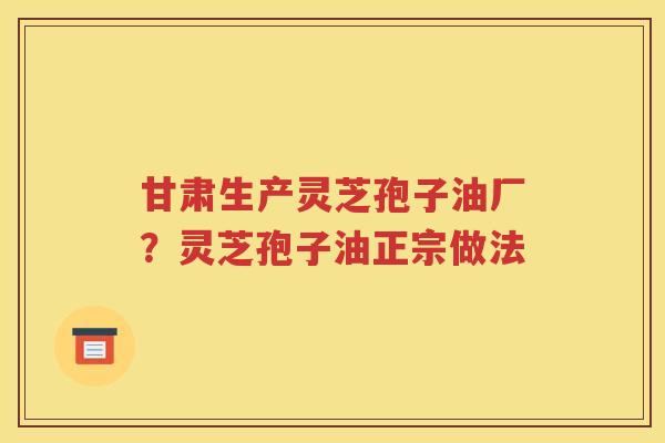 甘肃生产灵芝孢子油厂？灵芝孢子油正宗做法
