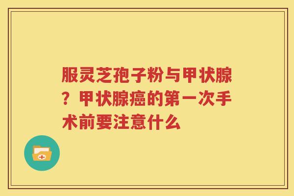 服灵芝孢子粉与甲状腺？甲状腺癌的第一次手术前要注意什么
