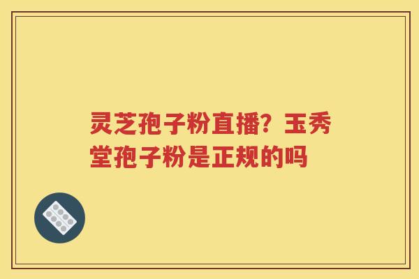 灵芝孢子粉直播？玉秀堂孢子粉是正规的吗