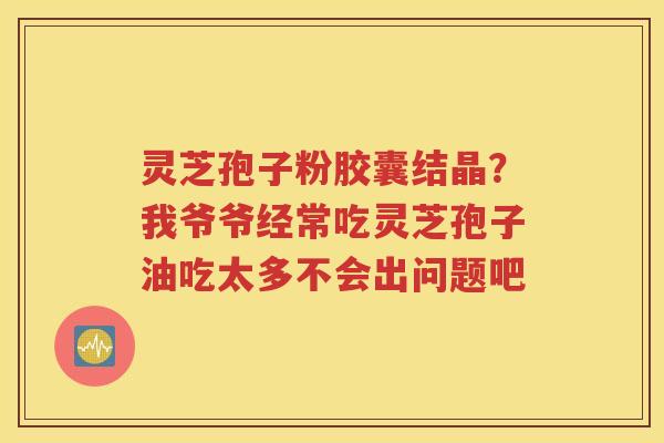 灵芝孢子粉胶囊结晶？我爷爷经常吃灵芝孢子油吃太多不会出问题吧