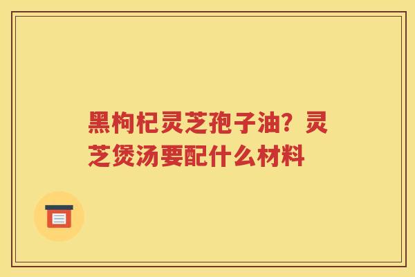 黑枸杞灵芝孢子油？灵芝煲汤要配什么材料