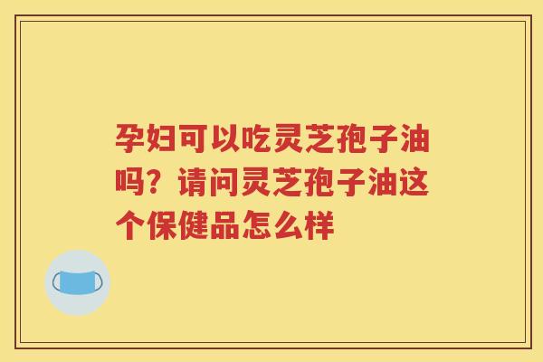 孕妇可以吃灵芝孢子油吗？请问灵芝孢子油这个保健品怎么样