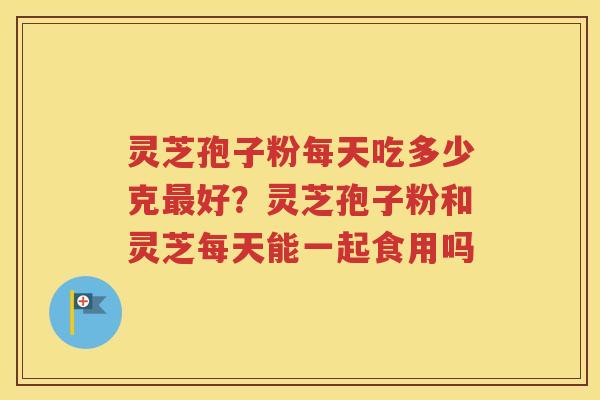 灵芝孢子粉每天吃多少克最好？灵芝孢子粉和灵芝每天能一起食用吗