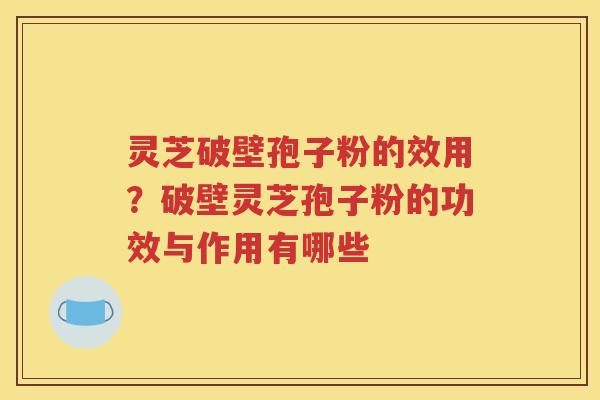 灵芝破壁孢子粉的效用？破壁灵芝孢子粉的功效与作用有哪些