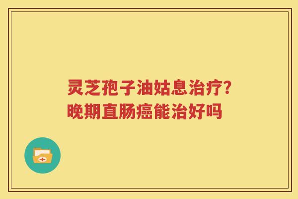 灵芝孢子油姑息治疗？晚期直肠癌能治好吗