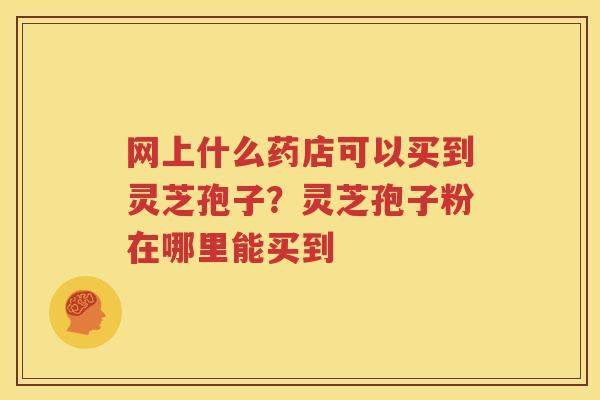 网上什么药店可以买到灵芝孢子？灵芝孢子粉在哪里能买到