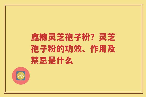 鑫糠灵芝孢子粉？灵芝孢子粉的功效、作用及禁忌是什么