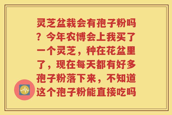 灵芝盆栽会有孢子粉吗？今年农博会上我买了一个灵芝，种在花盆里了，现在每天都有好多孢子粉落下来，不知道这个孢子粉能直接吃吗