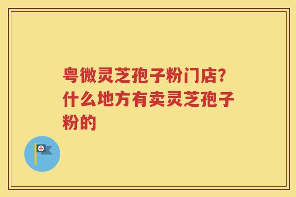 粤微灵芝孢子粉门店？什么地方有卖灵芝孢子粉的