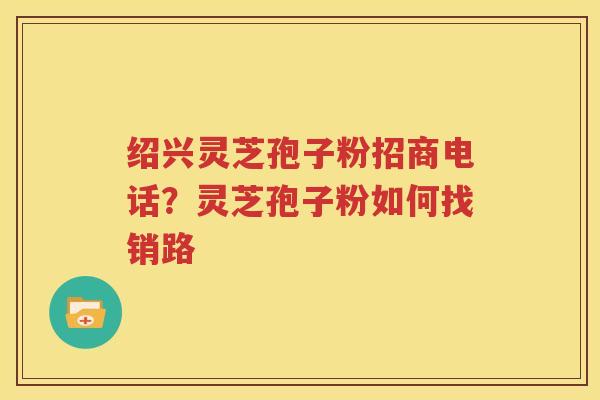 绍兴灵芝孢子粉招商电话？灵芝孢子粉如何找销路